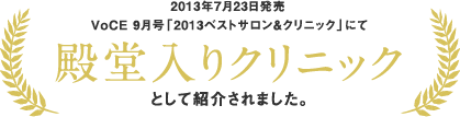 2013年7月23日発売 VoCE 9月号「2013ベストサロン＆クリニック」にて 殿堂入りクリニックとして紹介されました。